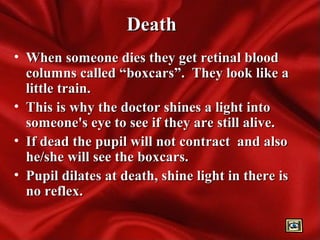 DeathDeath
• When someone dies they get retinal bloodWhen someone dies they get retinal blood
columns called “boxcars”. They look like acolumns called “boxcars”. They look like a
little train.little train.
• This is why the doctor shines a light intoThis is why the doctor shines a light into
someone's eye to see if they are still alive.someone's eye to see if they are still alive.
• If dead the pupil will not contract and alsoIf dead the pupil will not contract and also
he/she will see the boxcars.he/she will see the boxcars.
• Pupil dilates at death, shine light in there isPupil dilates at death, shine light in there is
no reflex.no reflex.
 