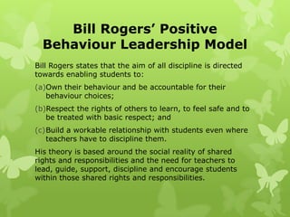 Bill Rogers’ Positive
  Behaviour Leadership Model
Bill Rogers states that the aim of all discipline is directed
towards enabling students to:
(a)Own their behaviour and be accountable for their
   behaviour choices;
(b)Respect the rights of others to learn, to feel safe and to
   be treated with basic respect; and
(c)Build a workable relationship with students even where
   teachers have to discipline them.
His theory is based around the social reality of shared
rights and responsibilities and the need for teachers to
lead, guide, support, discipline and encourage students
within those shared rights and responsibilities.
 