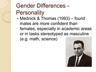 Gender Differences -
Personality
 Mednick & Thomas (1993) – found
males are more confident than
females, especially in academic areas
or in tasks stereotyped as masculine
(e.g. math, science)
 