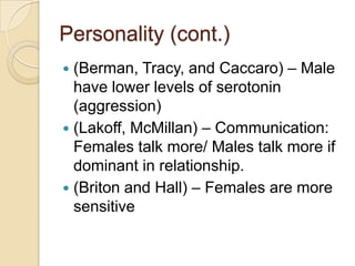 Personality (cont.)
 (Berman, Tracy, and Caccaro) – Male
have lower levels of serotonin
(aggression)
 (Lakoff, McMillan) – Communication:
Females talk more/ Males talk more if
dominant in relationship.
 (Briton and Hall) – Females are more
sensitive
 