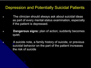 Depression and Potentially Suicidal Patients
● The clinician should always ask about suicidal ideas
as part of every mental status examination, especially
if the patient is depressed.
● Dangerous signs: plan of action; suddenly becomes
quiet;
● A suicide note, a family history of suicide, or previous
suicidal behavior on the part of the patient increases
the risk of suicide
 