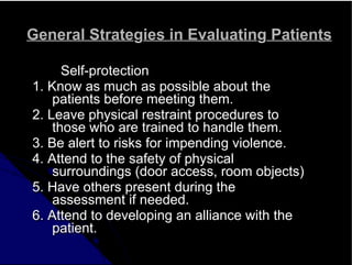 General Strategies in Evaluating Patients
Self-protection
1. Know as much as possible about the
patients before meeting them.
2. Leave physical restraint procedures to
those who are trained to handle them.
3. Be alert to risks for impending violence.
4. Attend to the safety of physical
surroundings (door access, room objects)
5. Have others present during the
assessment if needed.
6. Attend to developing an alliance with the
patient.
 