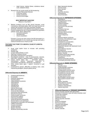 Page 2 of 6
o Head trauma, medical illness, substance abuse,
CVD, metabolic illness
§ Illnesses that can cause anxiety are life-threatening.
o Incipient Myocardial Infarction
o Pulmonary emboli
o Cardiac arrythmias
o Internal hemorrhages
MOST IMPORTANT QUESTION
Medical or Psychiatric?
§ Medical conditions such as DM, thyroid disorders, acute
intoxications, withdrawal states, AIDS, and head traumas can
present with symptoms that mimic psychiatric illnesses.
§ Generally, treatment is more definitive and prognosis is better.
§ Factors increasing the risk of medical problems for psychiatric
patients: (PTB, vitamin deficiencies)
o Deinstitutionalization
o Homelessness
o Chronic alcoholism
Example: A young man who comes to the ER intoxicated or in
alcohol withdrawal 2 to 3x a month may one day come with a
subdural hematoma as a result of a fall.
FEATURES THAT POINT TO A MEDICAL CAUSE OF A MENTAL
DISORDER:
§ Acute onset (within hours or minutes, with prevailing
symptoms)
§ Geriatric age
§ Current medical illness or injury
§ Significant substance abuse
§ Nonauditory disturbances of perception
§ Neurological symptoms – loss of consciousness, seizures,
head injury, change in headache pattern, change in vision
§ Classic mental status sign - diminished alertness,
disorientation, memory impairment, impairment in
concentration and attention, dyscalculia, concreteness
§ Other mental status signs – speech, movement or gait
disorders
§ Constructional apraxia- difficulties in drawing clock, cube,
intersecting pentagons, Bender gestalt desing
Differential Diagnoses for ANXIETY:
§ Cerebral arteriosclerosis
§ Encephalitis
§ Essential hypertension
§ Hyperthyroidism
§ Hyperventilation syndrome
§ Hypocalcemia
§ Hypokalemia
§ Hypoglycemia
§ Impending M.I.
§ Internal hemorrhage
§ Mitral valve prolapse
§ Temporal lobe diseases
§ Paroxysmal atrial tachycardia
§ Pheochromocytoma
§ Postconcussion syndrome
§ Psychomotor epilepsy
§ Pulmonary Embolism
§ Subacute Bacterial endocarditis
§ Alcohol Delirium and withdrawal
§ Amphetamine intoxication and withdrawal
§ Caffeine intoxication
§ Cocaine intoxication
§ Anxiety disorders
§ Bipolar I disorders
§ Borderline personality disorder
§ Major depressive disorder
§ Normal anxiety
§ Panic disorder
§ Phobias
§ Psychotic disorders
§ Schizophrenia
§ Sexual disorders
Differential Diagnoses for DEPRESSIVE EPISODES:
§ Hypokalemia
§ Antihypertensive toxicity
§ Hypothyroidism
§ Cerebral neoplasm
§ General paresis
§ Carcinoma of the pancreas
§ Hepatitis
§ Cirrhosis of the liver
§ Arteriosclerosis
§ Infectious Mononucleosis
§ Hyperthyroidism
§ Occult malignancy
§ AIDS
§ Postviral infection syndrome
§ Dementia of the Alzheimer’s type
§ Vascular dementia
§ Amphetamine use disorders
§ Cocaine use disorders
§ Steroid psychotic disorder
§ Adjustment disorder with depressed mood
§ Dysthymia
§ Schizoaffective disorder
§ Schizophrenia
§ Major Depressive disorder
§ Bipolar I disorder
§ Borderline personality disorder
§ Brief psychotic disorder
§ Cyclothymia
§ Schizoid personality disorder
§ Schizotypal personality disorder
Differential Diagnoses for MANIC EPISODES:
§ Delirium
§ Hyperthyroidism
§ Postencephalitic syndrome
§ Steroid-induced mania
§ Antidepressant-induced mania
§ Decongestant-induced mania
§ Amphetamine-induced mania
§ Cocaine-induced mania
§ L-Dopa-induced mania
§ Bronchodilator-induced mania
§ Phencyclidine-induced mania
§ AIDS
§ Bipolar I disorders
§ Schizoaffective disorders
§ Alcohol intoxication
§ Catatonic schizophrenia
§ Atypical psychosis
§ Differential Diagnoses for THOUGHT DISORDERS:
§ Alcohol psychotic disorder with hallucination
§ Dementia of Alzheimer’s type with early onset/late onset
§ Frontal lobe neoplasm
§ Alcohol intoxication
§ Substance-induced
§ Steroid psychotic disorders
§ Syphilis
§ Endocrine diseases
§ Pernicious anemia
§ Temporal lobe epilepsy
§ Migraine equivalent
§ Schizophrenia
§ Bipolar I disorder
 