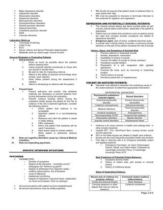 Page 3 of 6
§ Major depressive disorder
§ Adjustment disorder
§ Dissociative disorders
§ Delusional disorders
§ Brief psychotic disorders
§ Schizophreniform disorders
§ Shared psychotic disorders
§ Atypical psychosis
§ Cimetidine psychotic disorder
§ AIDS
§ Vascular dementia
Laboratory Work-up
§ Toxicology Screening
§ Chest X-ray
§ ECG
§ Serum Lithium and Serum Phenytoin determination
§ Metabolic work-up: blood sugar, thyroid function
General Strategies in Evaluating Patients
I. Self-protection
1. Know as much as possible about the patients
before meeting them.
2. Leave physical restraint procedures to those who
are trained to handle them
3. Be alert to risks for impending violence.
4. Attend to the safety of physical surroundings (door
access, room objects)
5. Have others present during the assessment if
needed.
6. Attend to developing an alliance with the patient.
II. Prevent harm
1. Prevent self-injury and suicide. Use whatever
methods are necessary to prevent patients from
hurting themselves during the evaluation.
2. Prevent violence towards others. During the
evaluation briefly assess the patient for the risk of
violence. If the risk is deemed significant, consider
the following options:
1. Inform patient that violence is not
acceptable.
2. Approach patient in a non-threatening
manner.
3. Reassure and calm the patient or assist
in reality testing.
4. Offer medication.
5. Inform the patient that restraints will be
used if necessary.
6. Have teams ready to restrain patient.
7. When patient is restrained, observe
closely.
III. Rule out cognitive disorders cause by a General Medical
Condition.
IV. Rule out impending psychosis.
SPECIFIC INTERVIEW SITUATIONS
PSYCHOSIS
§ PARAMETERS:
o Severity of symptoms
o Degree of life disruption – kumakain pa ba?
Nangugulo ba? Naninira ng gamit?
o Degree of withdrawal from objective reality –
auditory hallucinations, full of fantasies
o Level of affectivity
o Intellectual functioning
o Degree of regression (nag level down, nakahubad
na, hindi na kumakain, hindi na nahihiya)
§ All communications with patient must be straightforward.
§ All clinical interventions must be briefly explained
§ MD should not assume that patient trusts or believes them or
even wants their help.
§ MD must be prepared to structure or terminate interview to
limit potential for agitation and regression.
DEPRESSION AND POTENTIALLY SUICIDAL PATIENTS:
§ The clinician should always ask about suicidal ideas as part
of every mental status examination, especially if the patient is
depressed.
§ Patient may not realize that symptoms such as waking during
the night and increase somatic complaints are related to
depressive disorders.
§ Dangerous signs: plan of action; suddenly becomes quiet;
§ A suicide note, a family history of suicide, or previous suicidal
behavior on the part of the patient increases the risk of suicide
History, Signs, and Symptoms of Suicidal Risk
1. Previous attempt or fantasized suicide
2. Anxiety, depression, exhaustion
3. Availability of means of suicide
4. Concern for effect of suicide on family members
5. Verbalized suicidal ideation
6. Preparation of a will, resignation after agitated
depression
7. Proximal life crisis, such as mourning or impending
surgery
8. Family history of suicide
9. Pervasive pessimism or hopelessness
VIOLENT OR AGITATED PATIENTS:
l Interview must attempt to ascertain the underlying cause of
the violent behavior to determine appropriate intervention.
DIFFERENTIAL DIAGNOSES:
Psychoactive substance-
induced organic
Sexual disorders
Antisocial personality
disorder
Alcohol idiosyncratic
intoxication
Catatonic schizophrenia Delusional disorder
Medical infections
Paranoid personality
disorder
Cerebral neoplasms Schizophrenia
Decompensating OCPD Temporal lobe epilepsy
Dissociative disorders Bipolar disorder
Impulse control disorders Interpersonal stress
§ Violence is 4x more common in health care settings than in
other private industries;
§ hospital ED**, ICU, Geri/Psych floor, nursing homes, social
service agencies;
l 45% of non-fatal injuries are related to health care violence;
§ Nurses are the most frequently assaulted health care workers
§ First step in reducing rate is to recognize potentially violent
and agitated patients;
o Emergency Psychiatry, ed. Arjun Chanmugam,
Patrick Triplett, and Gabor Kelen. Published by
Cambridge University Press. © Cambridge
University Press 2013
Best Predictors of Potential Violent Behavior:
1. Excessive alcohol intake
2. History of violent acts, with arrests or criminal
activity
3. History of childhood abuse.
Signs of Impending Violence:
Recent acts of violence inc.
property violence
Command violent auditory
hallucinations.
Verbal and physical threats Brain diseases
Carrying weapons or other
objects that may be used as
weapons.
Catatonic excitement
 