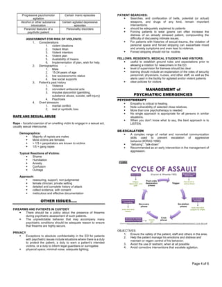 Page 4 of 6
Progressive psychomotor
agitation
Certain manic episodes
Alcohol or other substance
intoxication
Certain agitated depressive
episodes
Paranoid features of a
psychotic patient
Personality disorders
ASSESSMENT FOR RISK OF VIOLENCE:
1. Considerations
1. violent ideations
2. Violent Wish
3. Violent intention
4. Violent plan
5. Availability of means
6. Implementation of plan, wish for help.
2. Demographics -
1. Male
2. 15-24 years of age
3. low socioeconomic status
4. few social supports
3. Patient’s past history
1. Violence
2. nonviolent antisocial acts
3. impulse dyscontrol (gambling,
substance abuse, suicide, self-injury)
4. Psychosis
4. Overt stressors
1. marital conflict
2. real or symbolic loss
RAPE AND SEXUAL ABUSE
Rape – forceful coercion of an unwilling victim to engage in a sexual act,
usually sexual intercourse.
Demographics:
§ Majority of rapists are males
§ Most victims are females
§ > 1/3 = perpetrators are known to victims
§ 1/5 = gang rapes
Typical Reactions of Victims:
§ Shame
§ Humiliation
§ Anxiety
§ Confusion
§ Outrage
Approach:
§ reassuring, support, non-judgmental
§ female clinician; private setting
§ detailed and complete history of attack
§ collect evidence, with consent
§ meticulous and effective documentation
OTHER ISSUES…..
FIREARMS AND PATIENTS IN CUSTODY
§ There should be a policy about the presence of firearms
during psychiatric assessment of such patients.
§ The unpredictable behavior that may accompany many
psychiatric conditions should be adequate reason to ensure
that firearms are highly secure.
PRIVACY
§ Exceptions to absolute confidentiality in the ED for patients
with psychiatric issues include situations where there is a duty
to protect the patient, a duty to warn a patient’s intended
victims, or a duty to inform legal guardians or surrogates
§ physical space; minimal noise; adequate lighting;
PATIENT SEARCHES:
§ Searches, and confiscation of belts, potential (or actual)
weapons, and drugs of any kind, remain important
interventions;
§ should be adequately explained to patients
§ Forcing patients to wear gowns can often increase the
distress of an already stressed patient, compounding the
difficulty of discussing intimate issues.
§ For patients with histories of sexual trauma, the violation of
personal space and forced stripping can exacerbate mood
and anxiety symptoms and even lead to violence.
§ Forced stripping should not be routine.
FELLOWS, RESIDENTS, MEDICAL STUDENTS AND VISITORS:
§ useful to establish ground rules and expectations prior to
allowing a rotation for newcomers in the ED
§ level of supervision for trainees should be clear
§ training should include an explanation of the roles of security
personnel, physicians, nurses, and other staff, as well as the
alerts used in the facility for agitated and/or violent patients
§ clear policies for visitors
MANAGEMENT of
PSYCHIATRIC EMERGENCIES
PSYCHOTHERAPY
§ Empathy is critical to healing.
§ Note vulnerability of selected close relatives.
§ More than one psychotherapy is needed
§ No single approach is appropriate for all persons in similar
situations.
§ When you don’t know what to say, the best approach is to
LISTEN.
DE-ESCALATION
§ A complex range of verbal and nonverbal communication
skills used to prevent escalation of aggressive
behavior.9CRAG 1996)
§ “defusing”; “talk-down”
§ Recommended as an early intervention in the management of
aggression.
OBJECTIVES:
1. Ensure the safety of the patient, staff and others in the area.
2. Help the patient manage his emotions and distress and
maintain or regain control of his behavior;
3. Avoid the use of restraint, when at all possible
4. Avoid corrective interventions that escalate agitation.
 