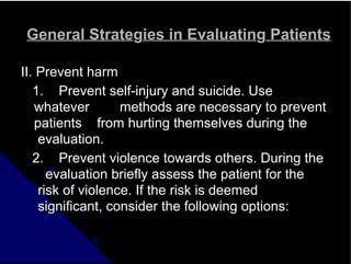 General Strategies in Evaluating Patients
II. Prevent harm
1. Prevent self-injury and suicide. Use
whatever methods are necessary to prevent
patients from hurting themselves during the
evaluation.
2. Prevent violence towards others. During the
evaluation briefly assess the patient for the
risk of violence. If the risk is deemed
significant, consider the following options:
 