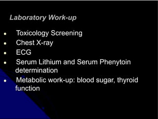 Laboratory Work-up
● Toxicology Screening
● Chest X-ray
● ECG
● Serum Lithium and Serum Phenytoin
determination
● Metabolic work-up: blood sugar, thyroid
function
 