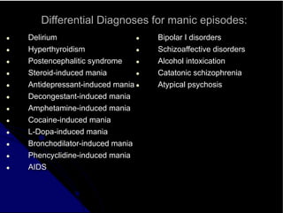 Differential Diagnoses for manic episodes:
● Delirium
● Hyperthyroidism
● Postencephalitic syndrome
● Steroid-induced mania
● Antidepressant-induced mania
● Decongestant-induced mania
● Amphetamine-induced mania
● Cocaine-induced mania
● L-Dopa-induced mania
● Bronchodilator-induced mania
● Phencyclidine-induced mania
● AIDS
● Bipolar I disorders
● Schizoaffective disorders
● Alcohol intoxication
● Catatonic schizophrenia
● Atypical psychosis
 
