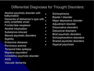 Differential Diagnoses for Thought Disorders:
Alcohol psychotic disorder with
hallucination
Dementia of Alzheimer’s type with
early onset/late onset
Frontal lobe neoplasm
Alcohol intoxication
Substance-induced
Steroid psychotic disorders
Syphilis
Endocrine diseases
Pernicious anemia
Temporal lobe epilepsy
Migraine equivalent
Cimetidine psychotic disorder
AIDS
Vascular dementia
● Schizophrenia
● Bipolar I disorder
● Major depressive disorder
● Adjustment disorder
● Dissociative disorders
● Delusional disorders
● Brief psychotic disorders
● Schizophreniform disorders
● Shared psychotic disorders
● Atypical psychosis
 
