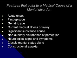 Features that point to a Medical Cause of a
Mental disorder:
● Acute onset
● First episode
● Geriatric age
● Current medical illness or injury
● Significant substance abuse
● Non-auditory disturbance of perception
● Neurological signs and symptoms
● Classic mental status signs
● Constructional apraxia
 