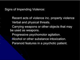 Signs of Impending Violence:
• Recent acts of violence inc. property violence
• Verbal and physical threats.
• Carrying weapons or other objects that may
be used as weapons.
• Progressive psychomotor agitation.
• Alcohol or other substance intoxication.
• Paranoid features in a psychotic patient.
 