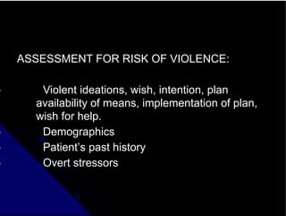ASSESSMENT FOR RISK OF VIOLENCE:
• Violent ideations, wish, intention, plan
availability of means, implementation of plan,
wish for help.
• Demographics
• Patient’s past history
• Overt stressors
 