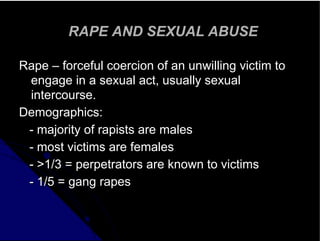 RAPE AND SEXUAL ABUSE
Rape – forceful coercion of an unwilling victim to
engage in a sexual act, usually sexual
intercourse.
Demographics:
- majority of rapists are males
- most victims are females
- >1/3 = perpetrators are known to victims
- 1/5 = gang rapes
 