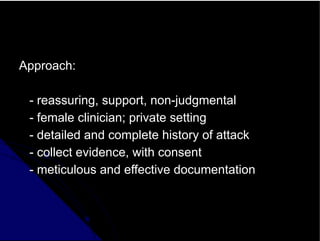 Approach:
- reassuring, support, non-judgmental
- female clinician; private setting
- detailed and complete history of attack
- collect evidence, with consent
- meticulous and effective documentation
 