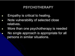 PSYCHOTHERAPY
● Empathy is critical to healing.
● Note vulnerability of selected close
relatives.
● More than one psychotherapy is needed
● No single approach is appropriate for all
persons in similar situations.
 
