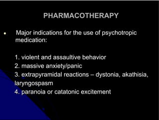 PHARMACOTHERAPY
● Major indications for the use of psychotropic
medication:
1. violent and assaultive behavior
2. massive anxiety/panic
3. extrapyramidal reactions – dystonia, akathisia,
laryngospasm
4. paranoia or catatonic excitement
 