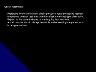 Use of Restraints:
Preferably five or a minimum of four persons should be used to restrain
the patient. Leather restraints are the safest and surest type of restraint.
Explain to the patient why he or she is going into restraints.
A staff member should always be visible and reassuring the patient who
is being restrained.
 