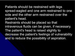 Patients should be restrained with legs
spread-eagled and one arm restrained to one
side and the other arm restrained over the
patient's head.
Restraints should be placed so that
intravenous fluids can be given, if necessary.
The patient's head is raised slightly to
decrease the patient's feelings of vulnerability
and to reduce the possibility of aspiration.
 