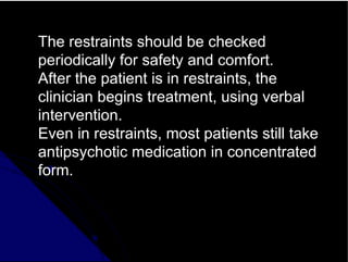 The restraints should be checked
periodically for safety and comfort.
After the patient is in restraints, the
clinician begins treatment, using verbal
intervention.
Even in restraints, most patients still take
antipsychotic medication in concentrated
form.
 