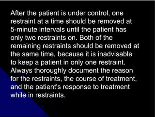 After the patient is under control, one
restraint at a time should be removed at
5-minute intervals until the patient has
only two restraints on. Both of the
remaining restraints should be removed at
the same time, because it is inadvisable
to keep a patient in only one restraint.
Always thoroughly document the reason
for the restraints, the course of treatment,
and the patient's response to treatment
while in restraints.
 