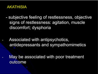 AKATHISIA
- subjective feeling of restlessness, objective
signs of restlessness: agitation, muscle
discomfort; dysphoria
- Associated with antipsychotics,
antidepressants and sympathomimetics
- May be associated with poor treatment
outcome
 
