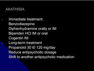 AKATHISIA
- Immediate treatment:
Benzodiazepine
Diphenhydramine orally or IM
Biperiden HCl IM or oral
Cogentin IM
- Long-term treatment
Propanolol 30 t0 120 mg/day
Reduce antipsychotic dosage
Shift to another antipsychotic medication
 