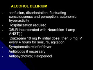 ALCOHOL DELIRIUM
- confusion, disorientation, fluctuating
consciousness and perception, autonomic
hyperactivity
- Hospitalization required
- D5LR incorporated with Neurobion 1 amp
ANST(-)
- Diazepam 10 mg IV initial dose; then 5 mg IV
every 4 hours for seizure, agitation
- Symptomatic relief of fever
- Antibiotics if necessary
- Antipsychotics; Haloperidol
 
