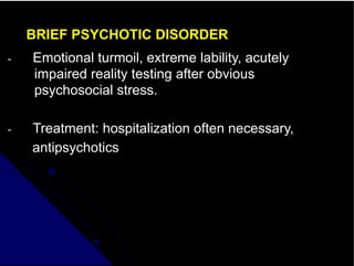 BRIEF PSYCHOTIC DISORDER
- Emotional turmoil, extreme lability, acutely
impaired reality testing after obvious
psychosocial stress.
- Treatment: hospitalization often necessary,
antipsychotics
 