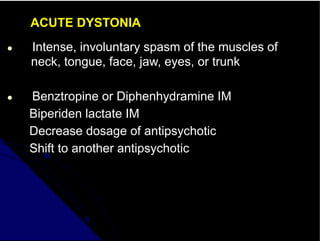 ACUTE DYSTONIA
● Intense, involuntary spasm of the muscles of
neck, tongue, face, jaw, eyes, or trunk
● Benztropine or Diphenhydramine IM
Biperiden lactate IM
Decrease dosage of antipsychotic
Shift to another antipsychotic
 