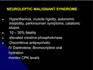NEUROLEPTIC MALIGNANT SYNDROME
● Hyperthermia, muscle rigidity, autonomic
instability, parkinsonian symptoms, catatonic
stupor,
● 10 – 30% fatality
● elevated creatine phosphokinase
● Discontinue antipsychotic
IV Dantrolene; Bromocriptine oral
hydration
monitor CPK levels
 