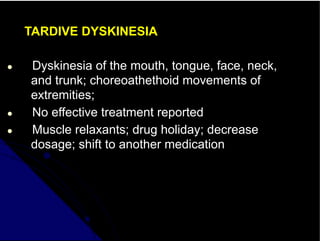 TARDIVE DYSKINESIA
● Dyskinesia of the mouth, tongue, face, neck,
and trunk; choreoathethoid movements of
extremities;
● No effective treatment reported
● Muscle relaxants; drug holiday; decrease
dosage; shift to another medication
 