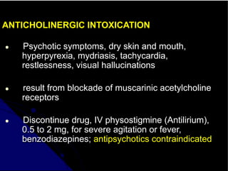 ANTICHOLINERGIC INTOXICATION
● Psychotic symptoms, dry skin and mouth,
hyperpyrexia, mydriasis, tachycardia,
restlessness, visual hallucinations
● result from blockade of muscarinic acetylcholine
receptors
● Discontinue drug, IV physostigmine (Antilirium),
0.5 to 2 mg, for severe agitation or fever,
benzodiazepines; antipsychotics contraindicated
 