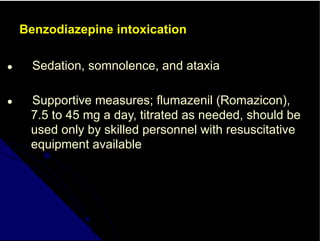 Benzodiazepine intoxication
● Sedation, somnolence, and ataxia
● Supportive measures; flumazenil (Romazicon),
7.5 to 45 mg a day, titrated as needed, should be
used only by skilled personnel with resuscitative
equipment available
 