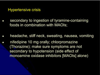 Hypertensive crisis
● secondary to ingestion of tyramine-containing
foods in combination with MAOIs;
● headache, stiff neck, sweating, nausea, vomiting
● nifedipine 10 mg orally; chlorpromazine
(Thorazine); make sure symptoms are not
secondary to hypotension (side effect of
monoamine oxidase inhibitors [MAOIs] alone)
 