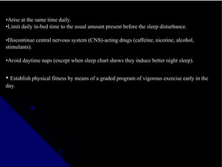 •Arise at the same time daily.
•Limit daily in-bed time to the usual amount present before the sleep disturbance.
•Discontinue central nervous system (CNS)-acting drugs (caffeine, nicotine, alcohol,
stimulants).
•Avoid daytime naps (except when sleep chart shows they induce better night sleep).
• Establish physical fitness by means of a graded program of vigorous exercise early in the
day.
 