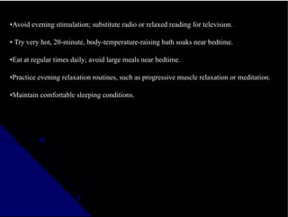 •Avoid evening stimulation; substitute radio or relaxed reading for television.
• Try very hot, 20-minute, body-temperature-raising bath soaks near bedtime.
•Eat at regular times daily; avoid large meals near bedtime.
•Practice evening relaxation routines, such as progressive muscle relaxation or meditation.
•Maintain comfortable sleeping conditions.
 