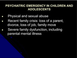 PSYCHIATRIC EMERGENCY IN CHILDREN AND
ADOLESCENTS
● Physical and sexual abuse
● Recent family crisis: loss of a parent,
divorce, loss of job, family move
● Severe family dysfunction, including
parental mental illness
 