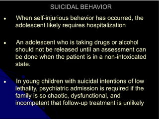 SUICIDAL BEHAVIOR
● When self-injurious behavior has occurred, the
adolescent likely requires hospitalization
● An adolescent who is taking drugs or alcohol
should not be released until an assessment can
be done when the patient is in a non-intoxicated
state.
● In young children with suicidal intentions of low
lethality, psychiatric admission is required if the
family is so chaotic, dysfunctional, and
incompetent that follow-up treatment is unlikely
 