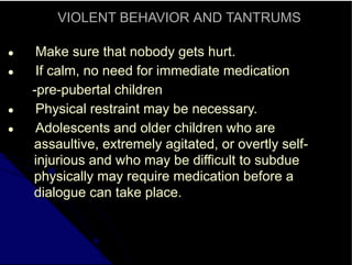 VIOLENT BEHAVIOR AND TANTRUMS
● Make sure that nobody gets hurt.
● If calm, no need for immediate medication
-pre-pubertal children
● Physical restraint may be necessary.
● Adolescents and older children who are
assaultive, extremely agitated, or overtly self-
injurious and who may be difficult to subdue
physically may require medication before a
dialogue can take place.
 