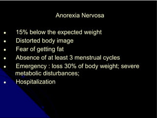 Anorexia Nervosa
● 15% below the expected weight
● Distorted body image
● Fear of getting fat
● Absence of at least 3 menstrual cycles
● Emergency : loss 30% of body weight; severe
metabolic disturbances;
● Hospitalization
 