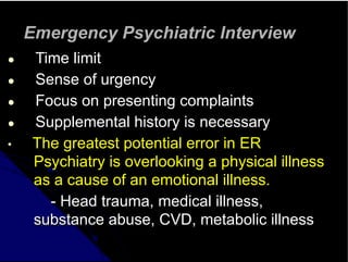 Emergency Psychiatric Interview
● Time limit
● Sense of urgency
● Focus on presenting complaints
● Supplemental history is necessary
• The greatest potential error in ER
Psychiatry is overlooking a physical illness
as a cause of an emotional illness.
- Head trauma, medical illness,
substance abuse, CVD, metabolic illness
 