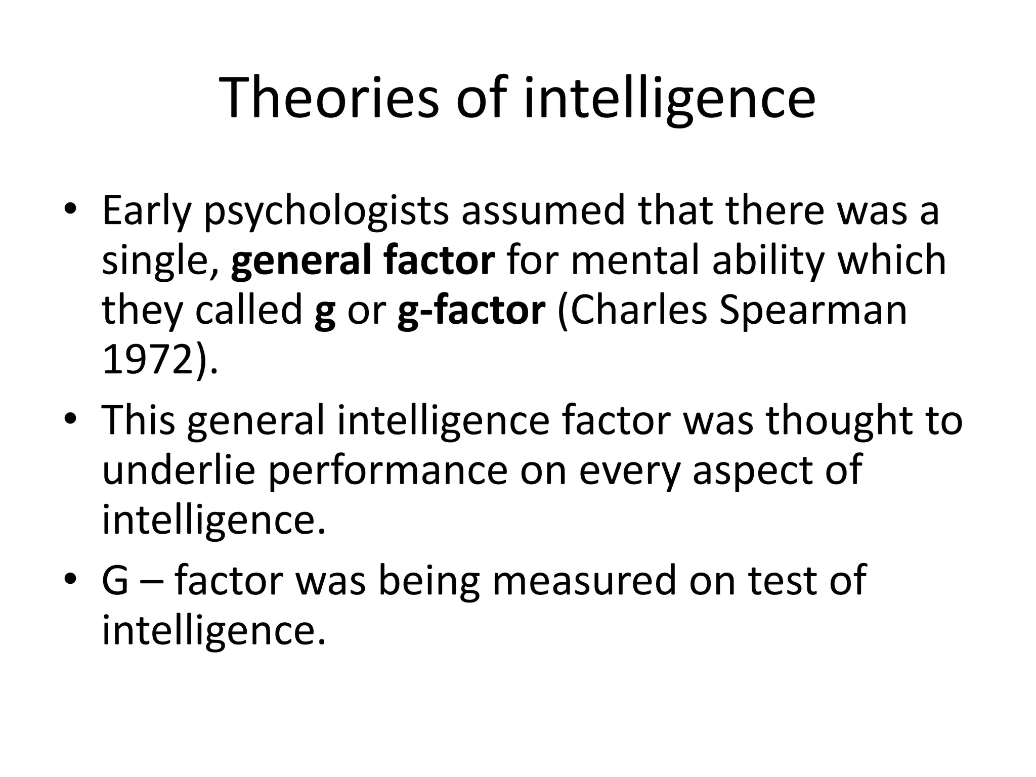Theories of intelligence
• Early psychologists assumed that there was a
  single, general factor for mental ability which
  they called g or g-factor (Charles Spearman
  1972).
• This general intelligence factor was thought to
  underlie performance on every aspect of
  intelligence.
• G – factor was being measured on test of
  intelligence.
 