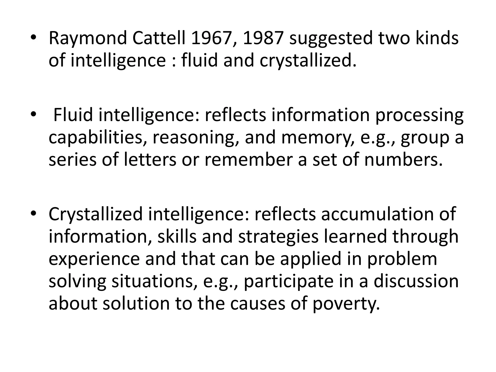 • Raymond Cattell 1967, 1987 suggested two kinds
  of intelligence : fluid and crystallized.

• Fluid intelligence: reflects information processing
  capabilities, reasoning, and memory, e.g., group a
  series of letters or remember a set of numbers.

• Crystallized intelligence: reflects accumulation of
  information, skills and strategies learned through
  experience and that can be applied in problem
  solving situations, e.g., participate in a discussion
  about solution to the causes of poverty.
 