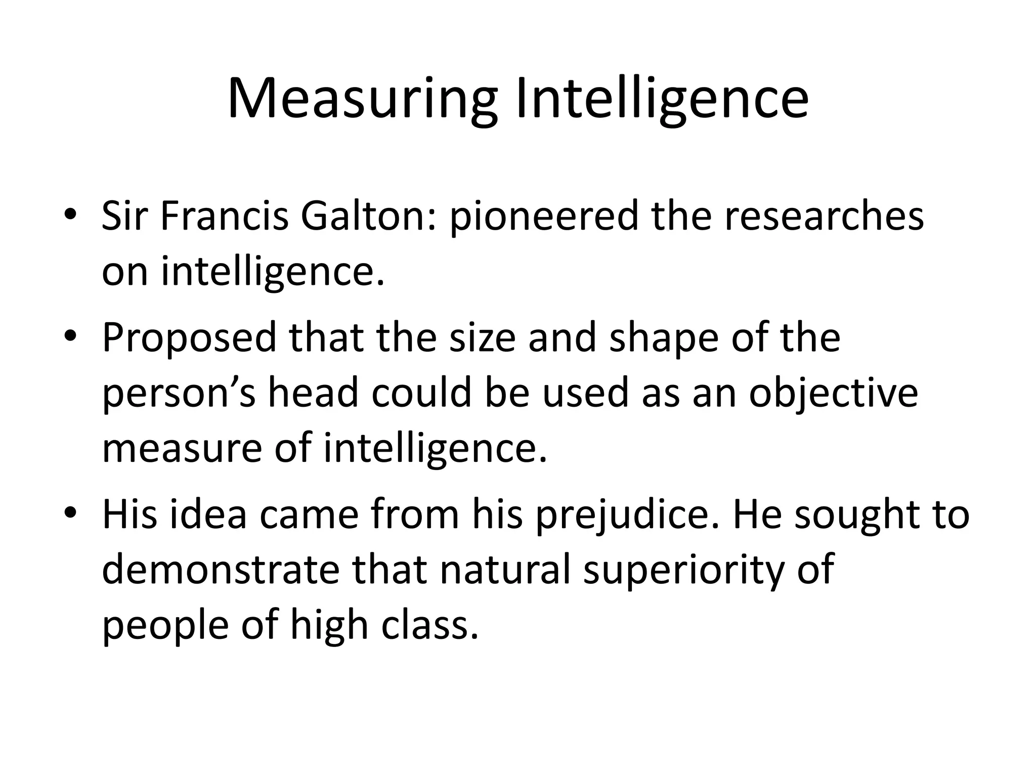 Measuring Intelligence
• Sir Francis Galton: pioneered the researches
  on intelligence.
• Proposed that the size and shape of the
  person’s head could be used as an objective
  measure of intelligence.
• His idea came from his prejudice. He sought to
  demonstrate that natural superiority of
  people of high class.
 