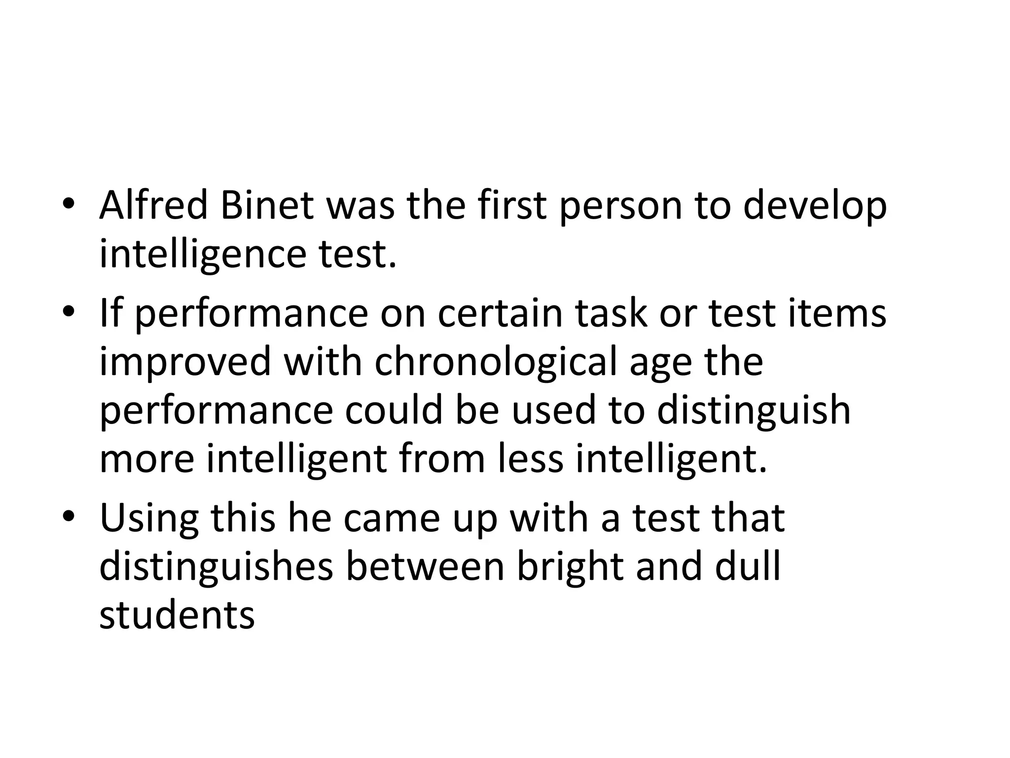 • Alfred Binet was the first person to develop
  intelligence test.
• If performance on certain task or test items
  improved with chronological age the
  performance could be used to distinguish
  more intelligent from less intelligent.
• Using this he came up with a test that
  distinguishes between bright and dull
  students
 