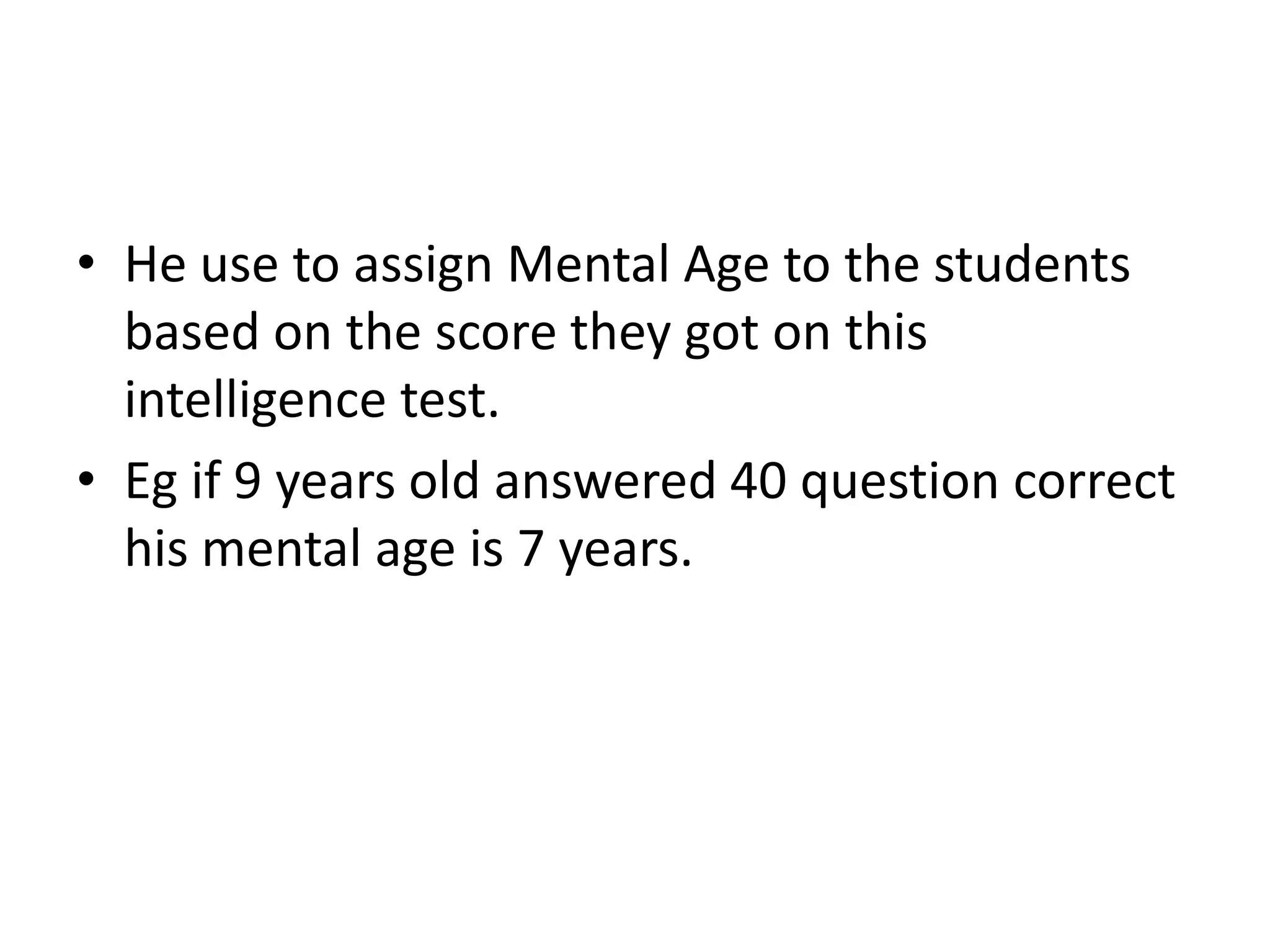 • He use to assign Mental Age to the students
  based on the score they got on this
  intelligence test.
• Eg if 9 years old answered 40 question correct
  his mental age is 7 years.
 