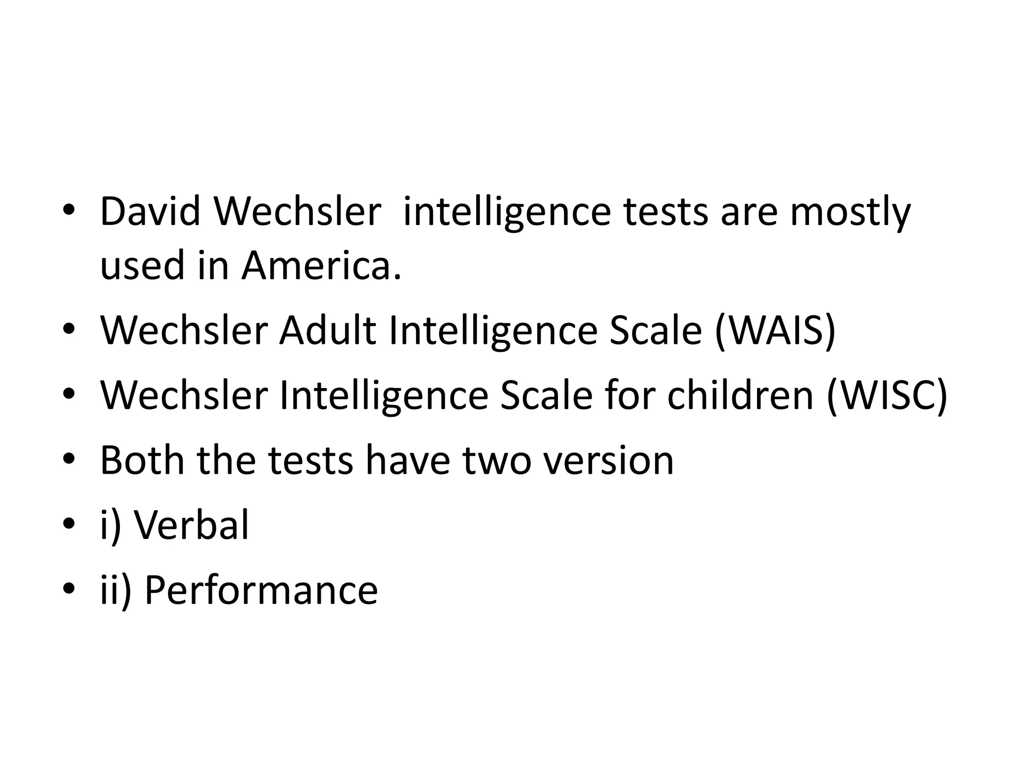 • David Wechsler intelligence tests are mostly
  used in America.
• Wechsler Adult Intelligence Scale (WAIS)
• Wechsler Intelligence Scale for children (WISC)
• Both the tests have two version
• i) Verbal
• ii) Performance
 
