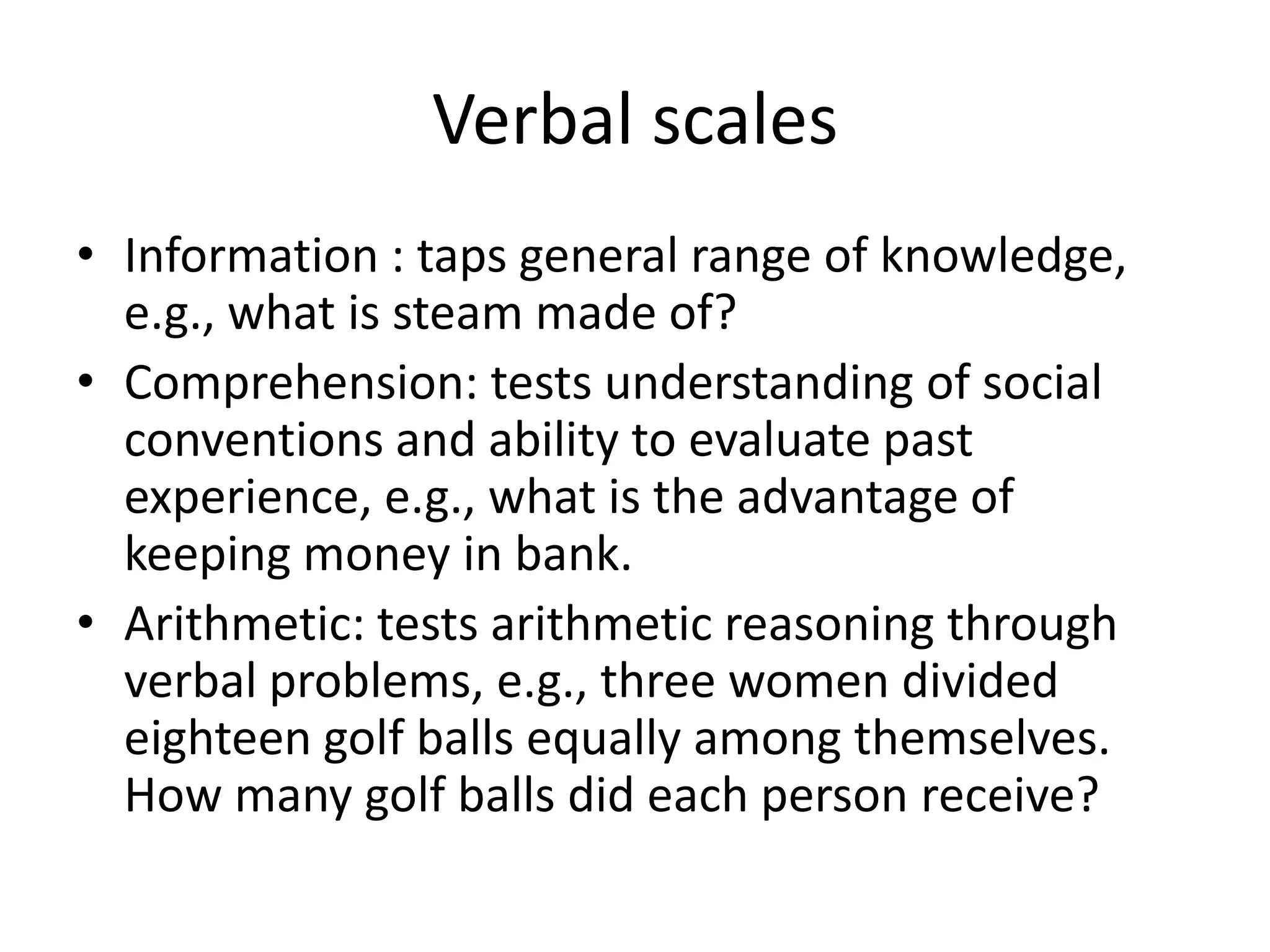 Verbal scales
• Information : taps general range of knowledge,
  e.g., what is steam made of?
• Comprehension: tests understanding of social
  conventions and ability to evaluate past
  experience, e.g., what is the advantage of
  keeping money in bank.
• Arithmetic: tests arithmetic reasoning through
  verbal problems, e.g., three women divided
  eighteen golf balls equally among themselves.
  How many golf balls did each person receive?
 