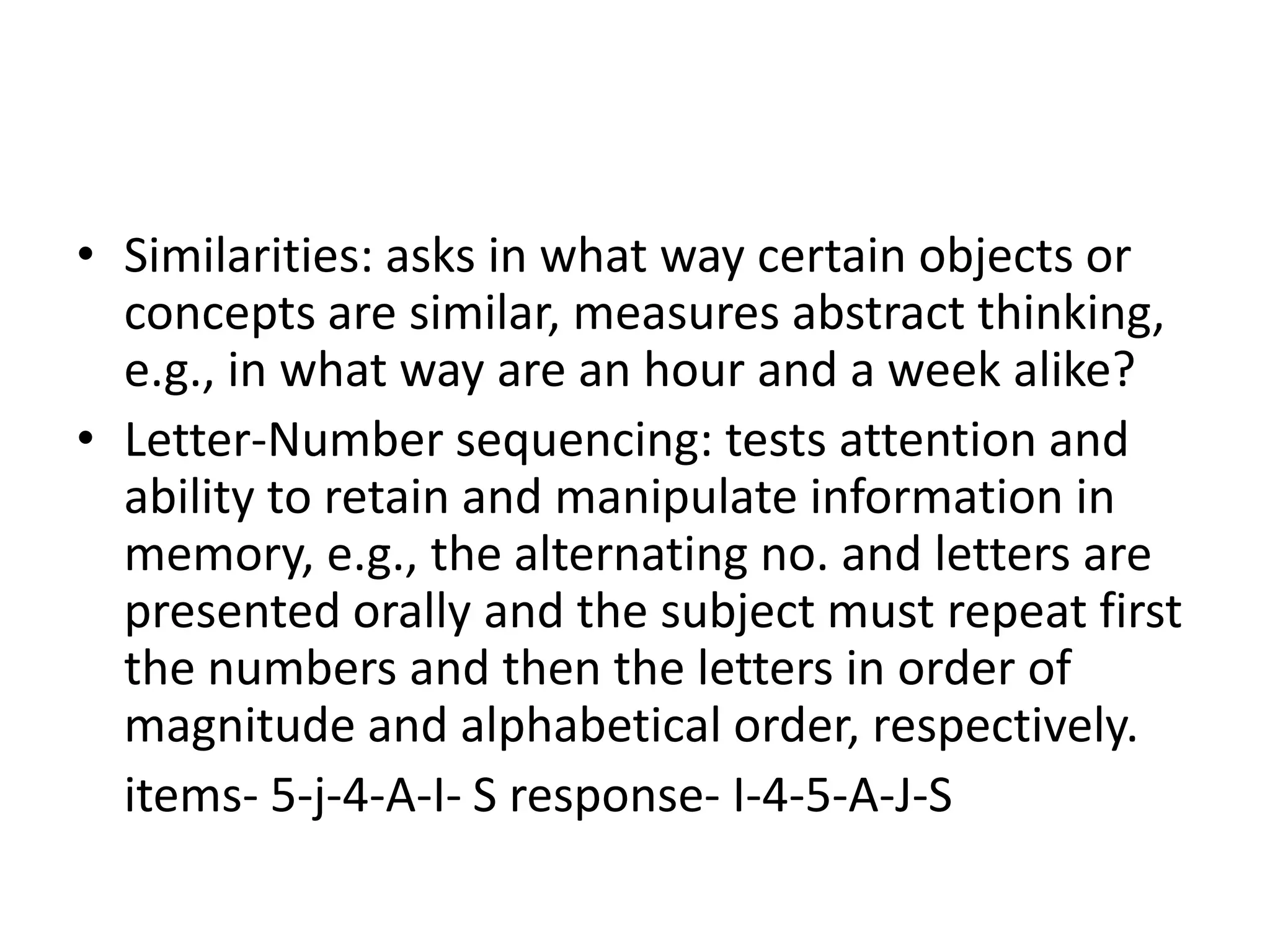 • Similarities: asks in what way certain objects or
  concepts are similar, measures abstract thinking,
  e.g., in what way are an hour and a week alike?
• Letter-Number sequencing: tests attention and
  ability to retain and manipulate information in
  memory, e.g., the alternating no. and letters are
  presented orally and the subject must repeat first
  the numbers and then the letters in order of
  magnitude and alphabetical order, respectively.
  items- 5-j-4-A-I- S response- I-4-5-A-J-S
 