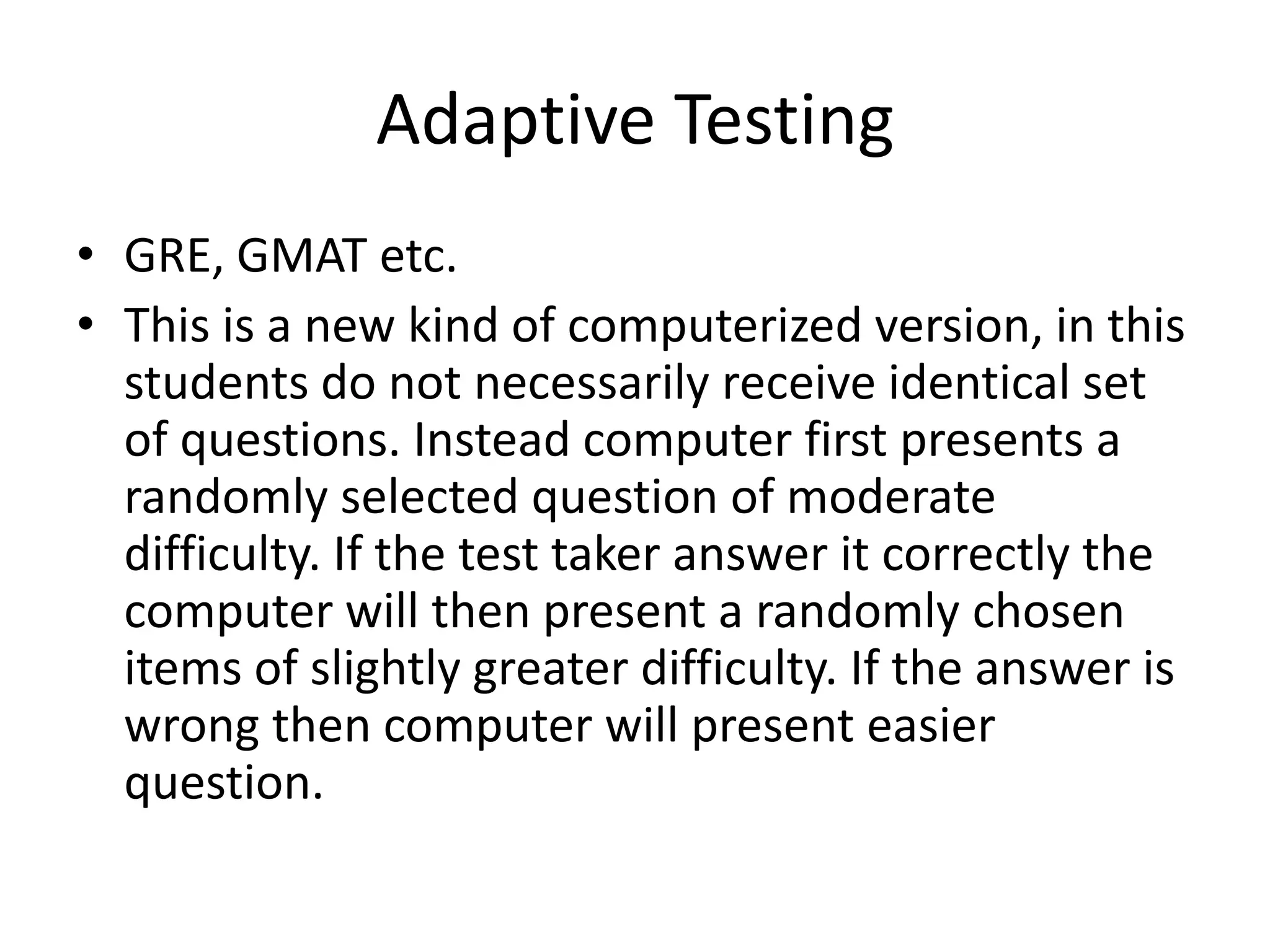 Adaptive Testing
• GRE, GMAT etc.
• This is a new kind of computerized version, in this
  students do not necessarily receive identical set
  of questions. Instead computer first presents a
  randomly selected question of moderate
  difficulty. If the test taker answer it correctly the
  computer will then present a randomly chosen
  items of slightly greater difficulty. If the answer is
  wrong then computer will present easier
  question.
 